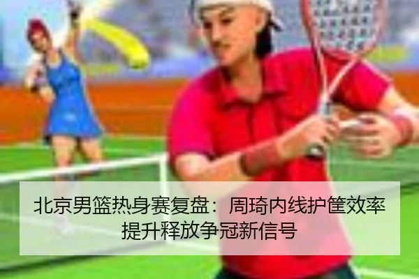 北京男篮热身赛复盘：周琦内线护筐效率提升释放争冠新信号 | niubasports